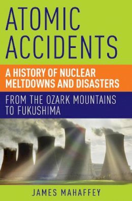 James Mahaffey - Atomic Accidents: A History of Nuclear Meltdowns and Disasters: From the Ozark Mountains to Fukushima - 9781605986807 - V9781605986807