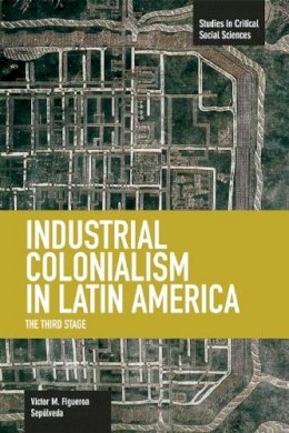 Victor M. Figueroa Sepulveda - Industrial Colonialism In Latin America: The Third Stage: Studies in Critical Social Sciences, Volume 59 - 9781608464180 - V9781608464180