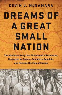 Kevin J. Mcnamara - Dreams of a Great Small Nation: The Mutinous Army that Threatened a Revolution, Destroyed an Empire, Founded a Republic, and Remade the Map of Europe - 9781610394840 - V9781610394840