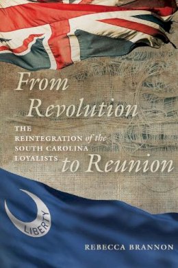 Rebecca Brannon - From Revolution to Reunion: The Reintegration of the South Carolina Loyalists - 9781611176681 - V9781611176681 Rebecca Brannon - From Revolution to Reunion: The Reintegration of the South Carolina Loyalists - 9781611176681 - V9781611176681