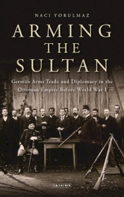 Naci Yorulmaz - Arming the Sultan: German Arms Trade and Personal Diplomacy in the Ottoman Empire Before World War I - 9781780766331 - V9781780766331