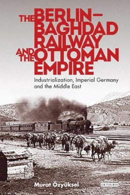 Murat Özyüksel - The Berlin-Baghdad Railway and the Ottoman Empire: Industrialization, Imperial Germany and the Middle East - 9781780768823 - V9781780768823