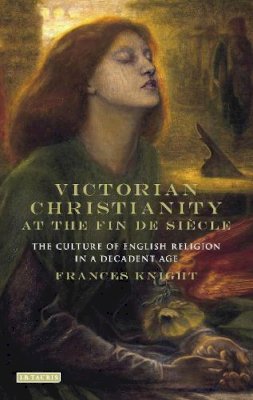 Frances Knight - Victorian Christianity at the Fin de Siècle: The Culture of English Religion in a Decadent Age - 9781780768915 - V9781780768915