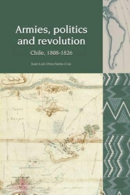 Juan Luis Ossa Santa Cruz - Armies, Politics and Revolution: Chile, 1808-1826 (Liverpool Latin American Studies) - 9781781381328 - V9781781381328
