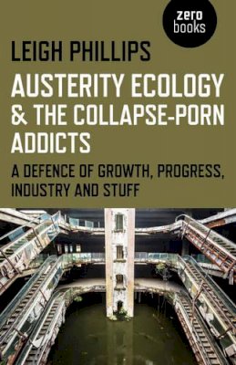 Leigh Phillips - Austerity Ecology & the Collapse–porn Addicts – A defence of growth, progress, industry and stuff - 9781782799603 - V9781782799603
