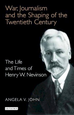 Angela V. John - War, Journalism and the Shaping of the Twentieth Century: The Life and Times of Henry W. Nevinson - 9781845110819 - 9781845110819