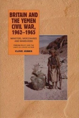 Clive Jones - Britain and the Yemen Civil War, 1962-1965: Ministers, Mercenaries and Mandarins — Foreign Policy and the Limits of Covert Action - 9781845191986 - V9781845191986