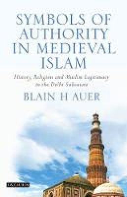 Blain H. Auer - Symbols of Authority in Medieval Islam: History, Religion and Muslim Legitimacy in the Delhi Sultanate - 9781848855670 - V9781848855670