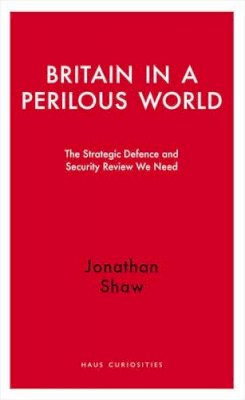Jonathan Shaw - Britain in a Perilous World: The Strategic Defence and Security Review We Need (Haus Publishing - Haus Curiosities) - 9781908323811 - V9781908323811