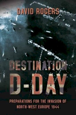 D Rogers - Destination D-Day: Preparations for the Invasion of North-West Europe 1944 - 9781909982055 - V9781909982055
