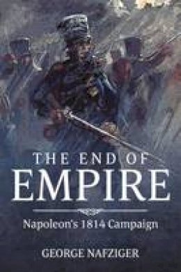 George F. Nafziger - The End of Empire: Napoleon's 1814 Campaign - 9781909982963 - V9781909982963