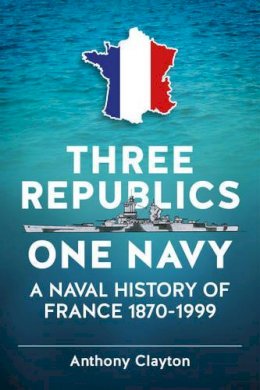 A Clayton - Three Republics One Navy: A Naval History of France 1870-1999 - 9781909982994 - V9781909982994