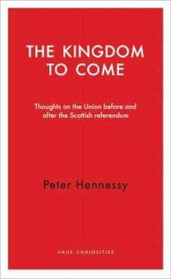 Peter Hennessy - The Kingdom to Come: Thoughts on the Union before and after the Scottish Independence Referendum (Haus Publishing - Haus Curiosities) - 9781910376065 - V9781910376065