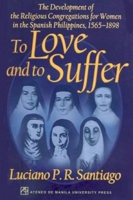 Luciano P. R. Santiago - To Love and to Suffer: The Development of the Religious Congregations for Women in the Spanish Philippines, 1565-1898 - 9789715504782 - V9789715504782