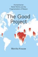 Monika Krause - The Good Project: Humanitarian Relief NGOs and the Fragmentation of Reason - 9780226131368 - V9780226131368