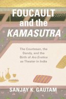 Sanjay K. Gautam - Foucault and the Kamasutra: The Courtesan, the Dandy, and the Birth of Ars Erotica as Theater in India - 9780226348308 - V9780226348308