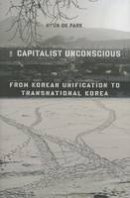 Hyun Ok Park - The Capitalist Unconscious: From Korean Unification to Transnational Korea - 9780231171922 - V9780231171922