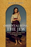 Julie Kalman - Orientalizing the Jew: Religion, Culture, and Imperialism in Nineteenth-Century France - 9780253024220 - V9780253024220