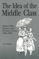 David  S. Parker - The Idea of the Middle Class: White-Collar Workers and Peruvian Society, 1900–1950 - 9780271017433 - V9780271017433