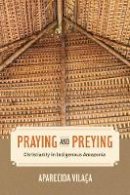 Aparecida Vilaça - Praying and Preying: Christianity in Indigenous Amazonia - 9780520289147 - V9780520289147
