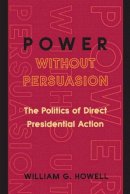 William G. Howell - Power without Persuasion: The Politics of Direct Presidential Action - 9780691102702 - V9780691102702