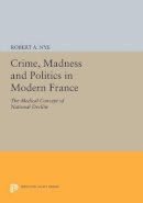Robert A. Nye - Crime, Madness and Politics in Modern France: The Medical Concept of National Decline - 9780691612614 - V9780691612614