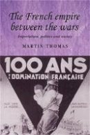 Martin Thomas - The French Empire Between the Wars: Imperialism, Politics and Society - 9780719077555 - V9780719077555