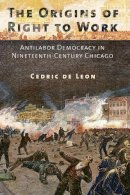 Cedric De Leon - The Origins of Right to Work: Antilabor Democracy in Nineteenth-Century Chicago - 9780801453083 - V9780801453083