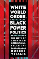 Robert Vitalis - White World Order, Black Power Politics: The Birth of American International Relations (The United States in the World) - 9780801453977 - V9780801453977