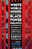 Robert Vitalis - White World Order, Black Power Politics: The Birth of American International Relations - 9780801456695 - V9780801456695