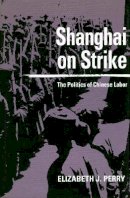 Elizabeth J. Perry - Shanghai on Strike: The Politics of Chinese Labor - 9780804724913 - V9780804724913