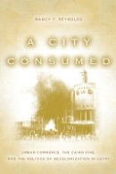 Nancy Reynolds - A City Consumed: Urban Commerce, the Cairo Fire, and the Politics of Decolonization in Egypt - 9780804781268 - V9780804781268