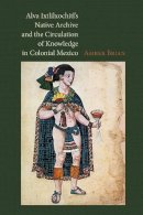 Amber E. Brian - Alva Ixtlilxochitl's Native Archive and the Circulation of Knowledge in Colonial Mexico - 9780826520975 - V9780826520975