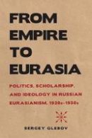 Sergey Glebov - From Empire to Eurasia: Politics, Scholarship, and Ideology in Russian Eurasianism, 1920s1930s - 9780875807508 - V9780875807508