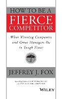Jeffrey J. Fox - How to Be a Fierce Competitor: What Winning Companies and Great Managers Do in Tough Times - 9781119116523 - V9781119116523