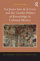 Stephanie Kirk - Sor Juana Ines de la Cruz and the Gender Politics of Knowledge in Colonial Mexico - 9781409438458 - V9781409438458