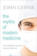 John Leifer - The Myths of Modern Medicine: The Alarming Truth about American Health Care - 9781442225954 - V9781442225954