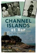 Robert Bard - The Channel Islands at War: A Dark History - 9781445640372 - V9781445640372