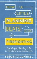 Fergus O’Connell - How a Little Planning Beats a Lot of Firefighting: Use Simple Planning Skills to Transform Your Productivity - 9781472119063 - V9781472119063