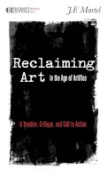 J.f. Martel - Reclaiming Art in the Age of Artifice: A Treatise, Critique, and Call to Action - 9781583945780 - V9781583945780