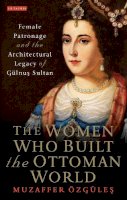 Muzaffer Özgüles - The Women Who Built the Ottoman World: Female Patronage and the Architectural Legacy of Gulnus Sultan - 9781784539269 - V9781784539269