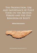 Michal Kobusiewicz - The Production, Use and Importance of Flint Tools in the Archaic Period and the Old Kingdom in Egypt - 9781784912499 - V9781784912499