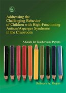 Rebecca A. Moyes - Addressing the Challenging Behavior of Children With High-Functioning Autism/Asperger Syndrome in the Classroom: A Guide for Teachers and Parents - 9781843107194 - V9781843107194
