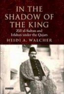 Heidi A. Walcher - In the Shadow of the King: Zill al-Sultan and Isfahan under the Qajars (International Library of Iranian Studies) - 9781850434344 - V9781850434344