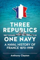 A Clayton - Three Republics One Navy: A Naval History of France 1870-1999 - 9781909982994 - V9781909982994