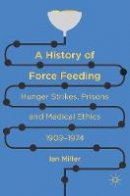 Ian Miller - A History of Force Feeding: Hunger Strikes, Prisons and Medical Ethics, 1909-1974 - 9783319311128 - V9783319311128